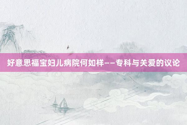 好意思福宝妇儿病院何如样——专科与关爱的议论
