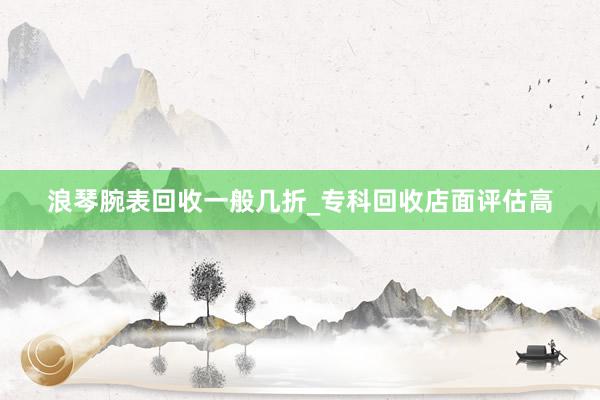浪琴腕表回收一般几折_专科回收店面评估高